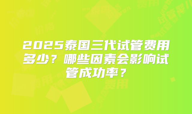 2025泰国三代试管费用多少？哪些因素会影响试管成功率？