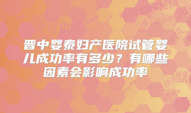晋中婴泰妇产医院试管婴儿成功率有多少？有哪些因素会影响成功率