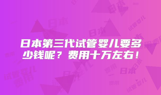 日本第三代试管婴儿要多少钱呢?费用十万左右!