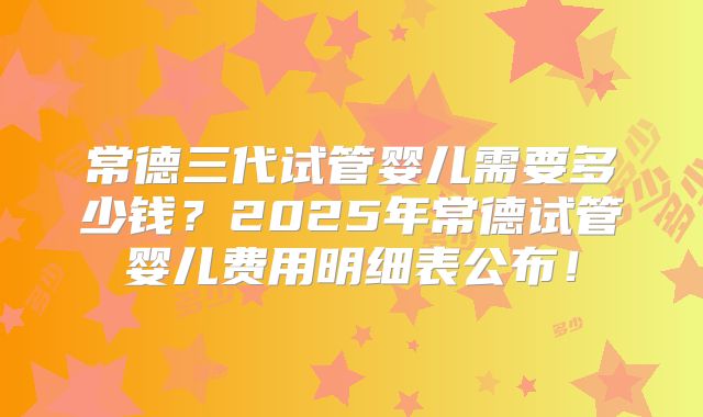 常德三代试管婴儿需要多少钱？2025年常德试管婴儿费用明细表公布！