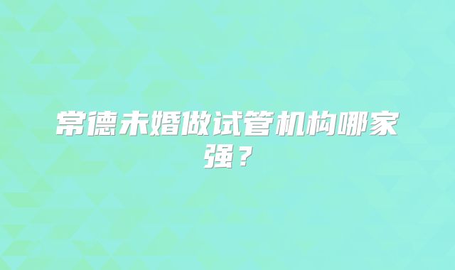 常德未婚做试管机构哪家强?