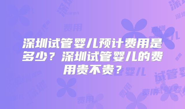 深圳试管婴儿预计费用是多少?深圳试管婴儿的费用贵不贵?