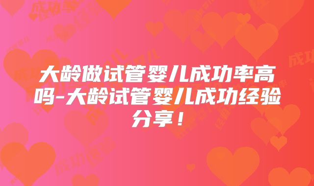 大龄做试管婴儿成功率高吗-大龄试管婴儿成功经验分享！