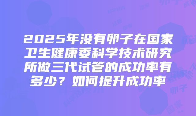 2025年没有卵子在国家卫生健康委科学技术研究所做三代试管的成功率有多少?如何提升成功率