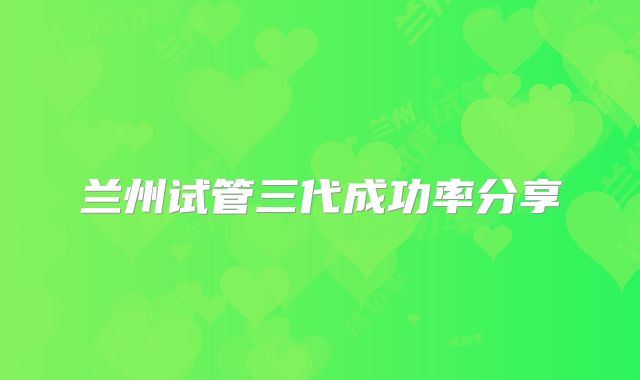 兰州试管三代成功率分享