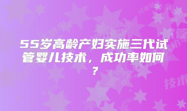 55岁高龄产妇实施三代试管婴儿技术，成功率如何？
