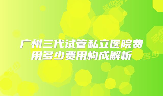 广州三代试管私立医院费用多少费用构成解析