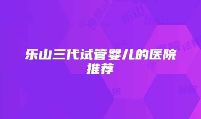 乐山三代试管婴儿的医院推荐