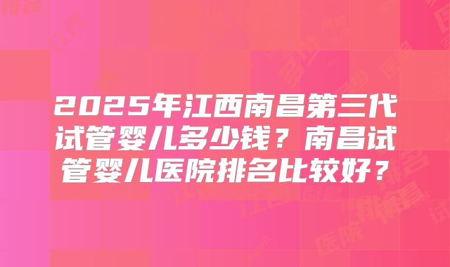 2025年江西南昌第三代试管婴儿多少钱？南昌试管婴儿医院排名比较好？