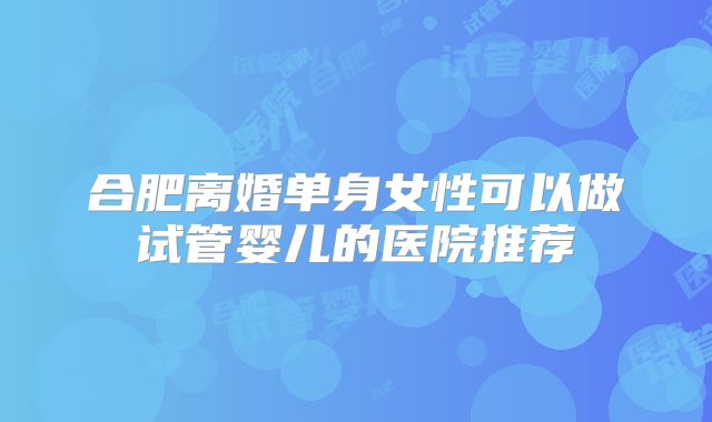 合肥离婚单身女性可以做试管婴儿的医院推荐