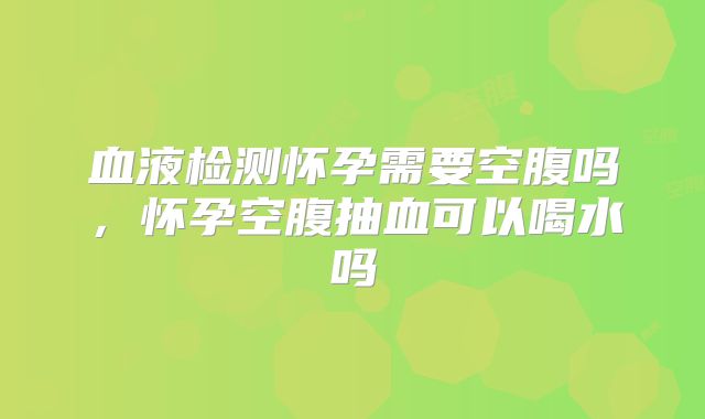 血液检测怀孕需要空腹吗,怀孕空腹抽血可以喝水吗