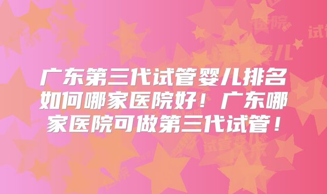 广东第三代试管婴儿排名如何哪家医院好!广东哪家医院可做第三代试管!