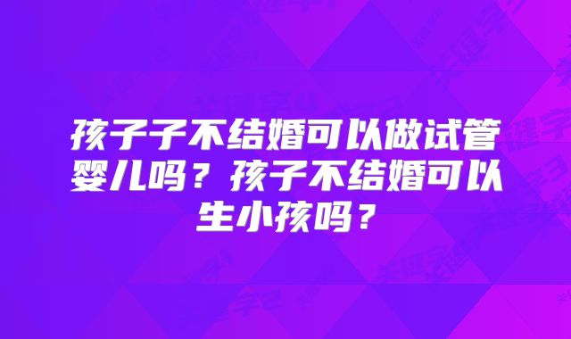 孩子子不结婚可以做试管婴儿吗？孩子不结婚可以生小孩吗？