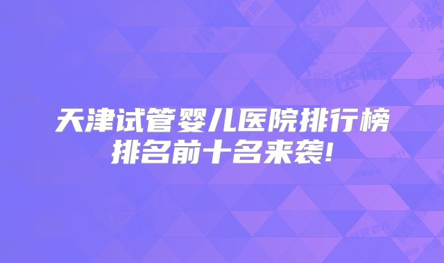 天津试管婴儿医院排行榜排名前十名来袭!