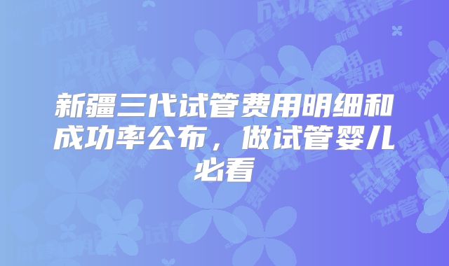 新疆三代试管费用明细和成功率公布，做试管婴儿必看