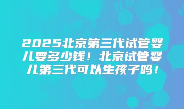 2025北京第三代试管婴儿要多少钱！北京试管婴儿第三代可以生孩子吗！