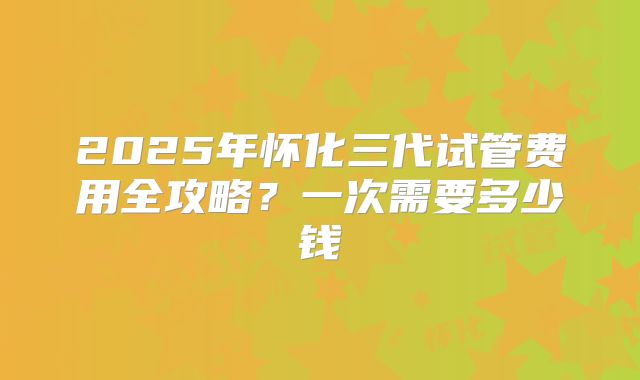 2025年怀化三代试管费用全攻略?一次需要多少钱