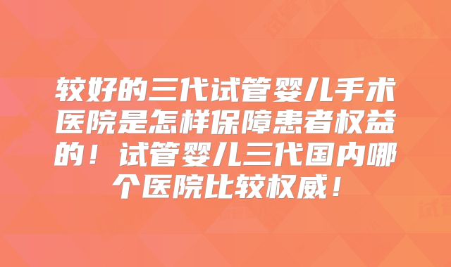 较好的三代试管婴儿手术医院是怎样保障患者权益的!试管婴儿三代国内哪个医院比较权威!