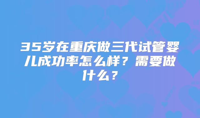 35岁在重庆做三代试管婴儿成功率怎么样?需要做什么?