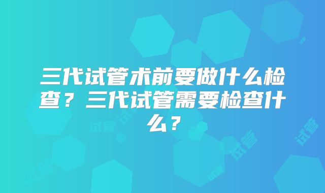 三代试管术前要做什么检查?三代试管需要检查什么?