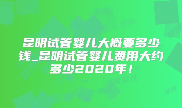 昆明试管婴儿大概要多少钱_昆明试管婴儿费用大约多少2020年!