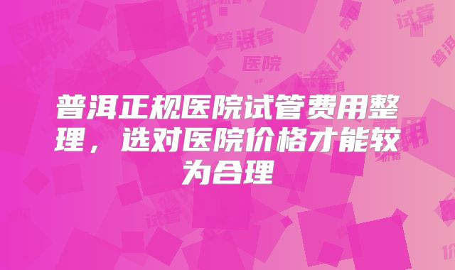 普洱正规医院试管费用整理，选对医院价格才能较为合理
