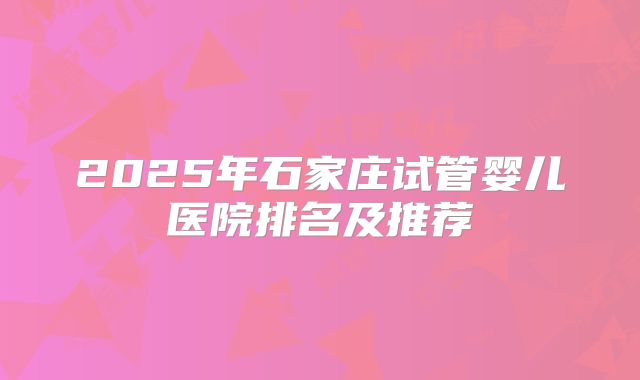 2025年石家庄试管婴儿医院排名及推荐