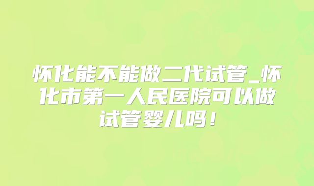 怀化能不能做二代试管_怀化市第一人民医院可以做试管婴儿吗！