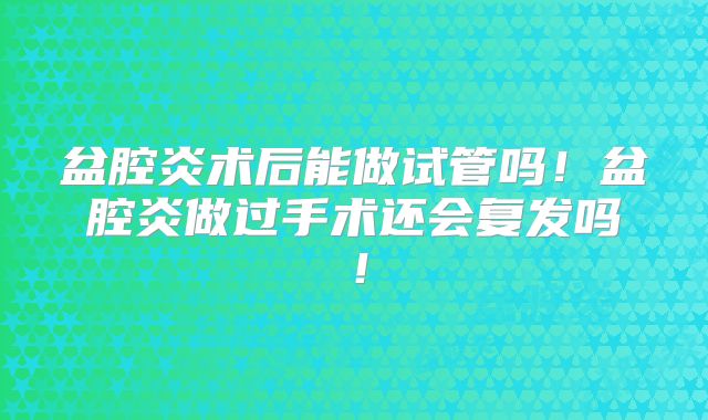 盆腔炎术后能做试管吗!盆腔炎做过手术还会复发吗!
