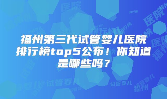 福州第三代试管婴儿医院排行榜top5公布！你知道是哪些吗？
