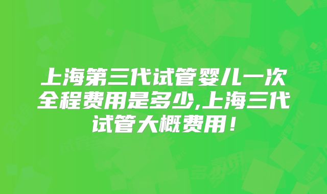 上海第三代试管婴儿一次全程费用是多少,上海三代试管大概费用！