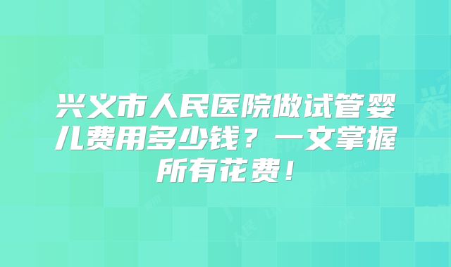 兴义市人民医院做试管婴儿费用多少钱?一文掌握所有花费!