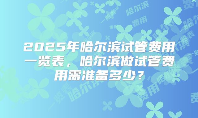 2025年哈尔滨试管费用一览表，哈尔滨做试管费用需准备多少？
