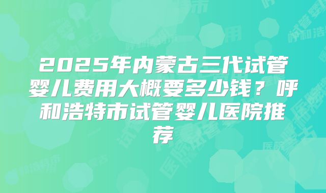 2025年内蒙古三代试管婴儿费用大概要多少钱?呼和浩特市试管婴儿医院推荐