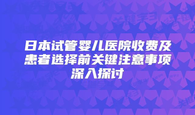 日本试管婴儿医院收费及患者选择前关键注意事项深入探讨