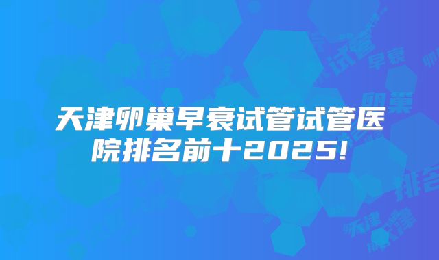 天津卵巢早衰试管试管医院排名前十2025!