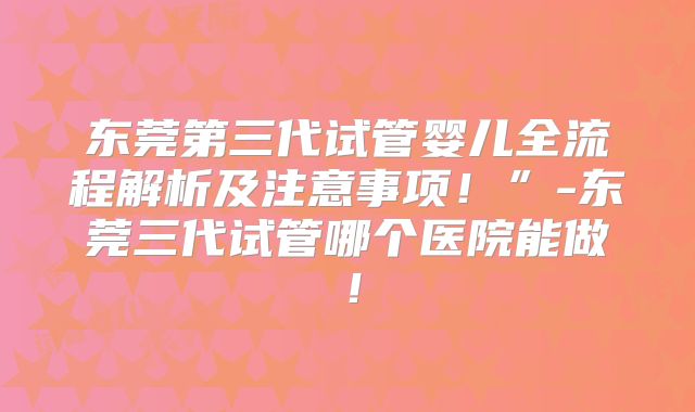东莞第三代试管婴儿全流程解析及注意事项！”-东莞三代试管哪个医院能做！