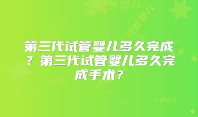 第三代试管婴儿多久完成？第三代试管婴儿多久完成手术？