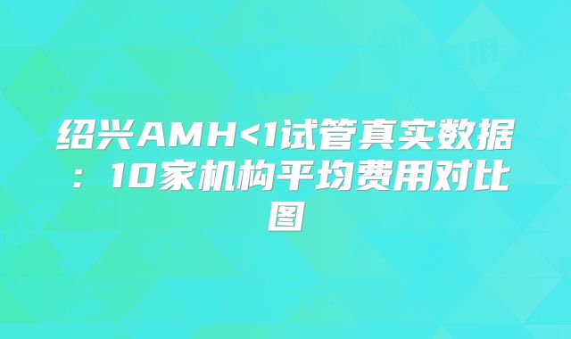 绍兴AMH<1试管真实数据：10家机构平均费用对比图