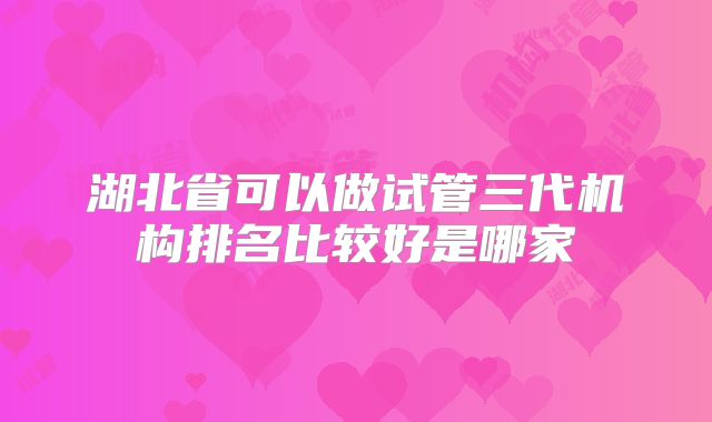 湖北省可以做试管三代机构排名比较好是哪家