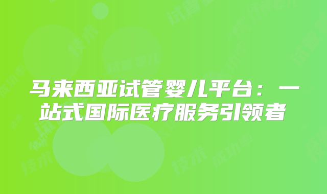 马来西亚试管婴儿平台：一站式国际医疗服务引领者