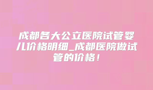 成都各大公立医院试管婴儿价格明细_成都医院做试管的价格！