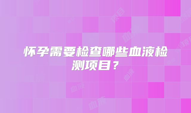 怀孕需要检查哪些血液检测项目?