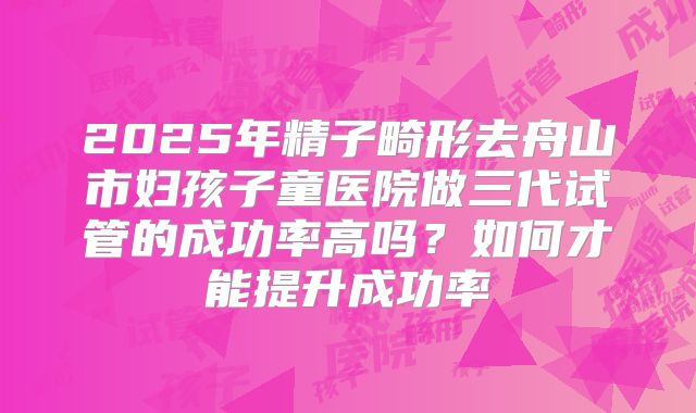 2025年精子畸形去舟山市妇孩子童医院做三代试管的成功率高吗？如何才能提升成功率