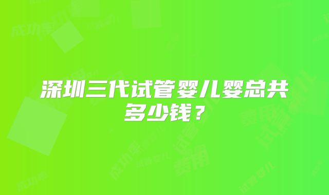 深圳三代试管婴儿婴总共多少钱?