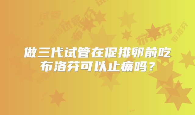 做三代试管在促排卵前吃布洛芬可以止痛吗?