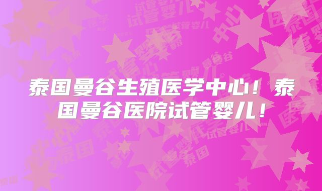 泰国曼谷生殖医学中心!泰国曼谷医院试管婴儿!
