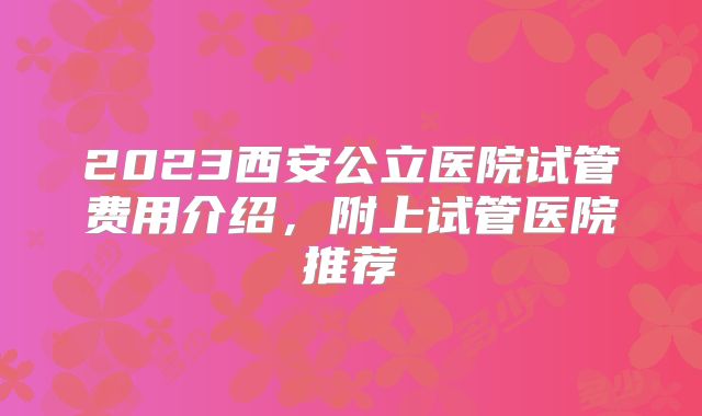 2023西安公立医院试管费用介绍，附上试管医院推荐