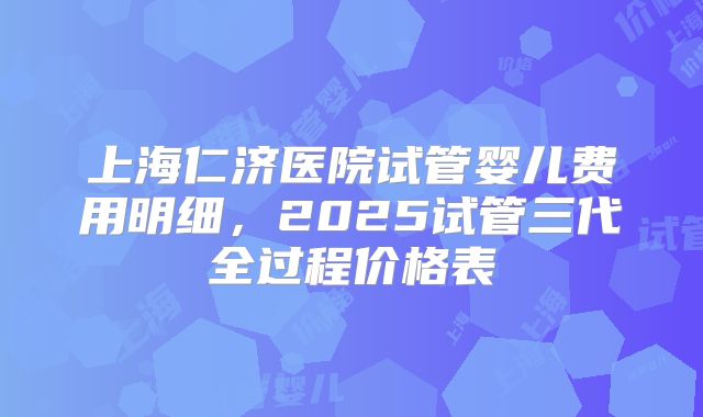 上海仁济医院试管婴儿费用明细，2025试管三代全过程价格表