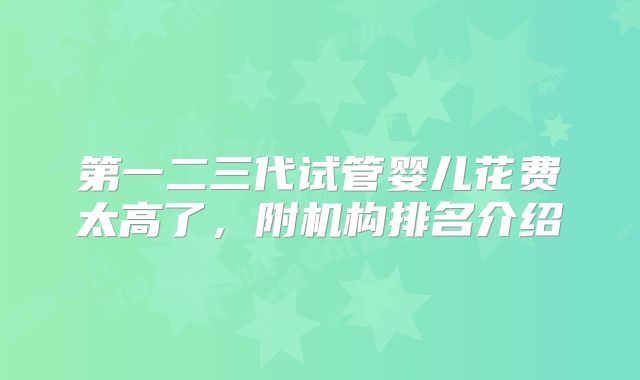 第一二三代试管婴儿花费太高了,附机构排名介绍